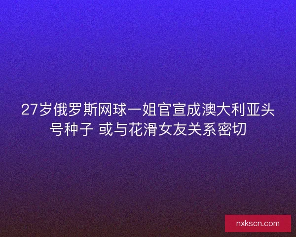 27岁俄罗斯网球一姐官宣成澳大利亚头号种子 或与花滑女友关系密切