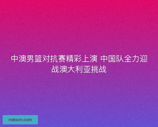 中澳男篮对抗赛精彩上演 中国队全力迎战澳大利亚挑战