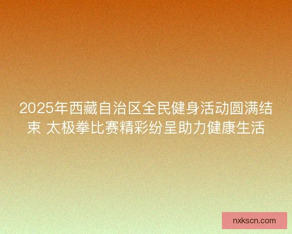 2025年西藏自治区全民健身活动圆满结束 太极拳比赛精彩纷呈助力健康生活