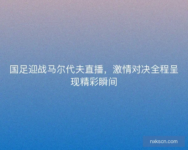 国足迎战马尔代夫直播，激情对决全程呈现精彩瞬间