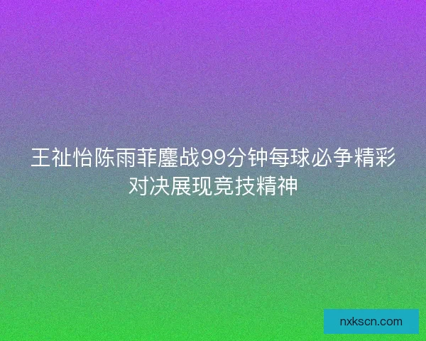 王祉怡陈雨菲鏖战99分钟每球必争精彩对决展现竞技精神