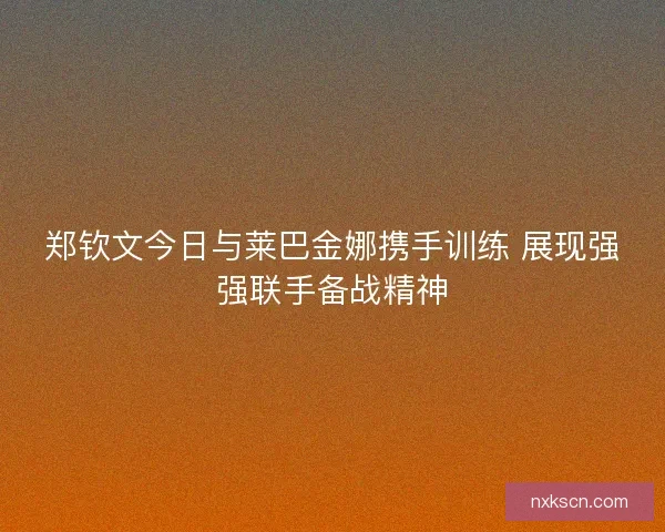 郑钦文今日与莱巴金娜携手训练 展现强强联手备战精神