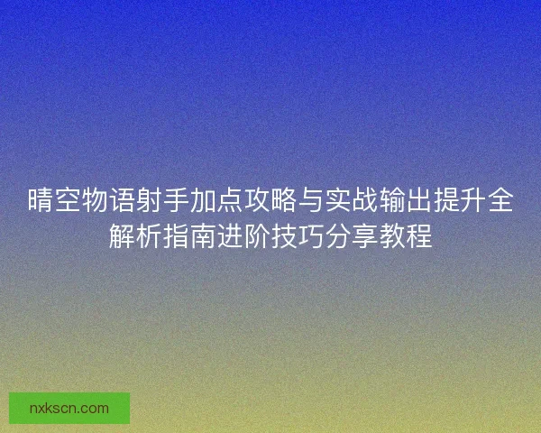 晴空物语射手加点攻略与实战输出提升全解析指南进阶技巧分享教程