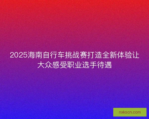 2025海南自行车挑战赛打造全新体验让大众感受职业选手待遇