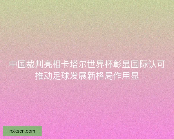 中国裁判亮相卡塔尔世界杯彰显国际认可推动足球发展新格局作用显