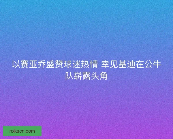 以赛亚乔盛赞球迷热情 幸见基迪在公牛队崭露头角