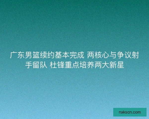 广东男篮续约基本完成 两核心与争议射手留队 杜锋重点培养两大新星