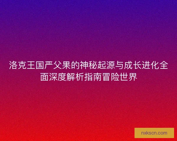 洛克王国严父果的神秘起源与成长进化全面深度解析指南冒险世界