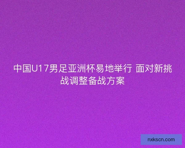 中国U17男足亚洲杯易地举行 面对新挑战调整备战方案