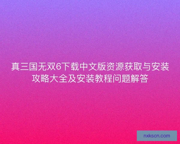 真三国无双6下载中文版资源获取与安装攻略大全及安装教程问题解答