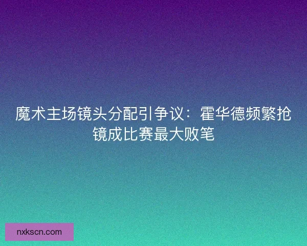 魔术主场镜头分配引争议：霍华德频繁抢镜成比赛最大败笔