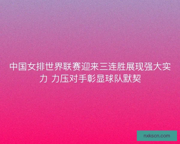 中国女排世界联赛迎来三连胜展现强大实力 力压对手彰显球队默契