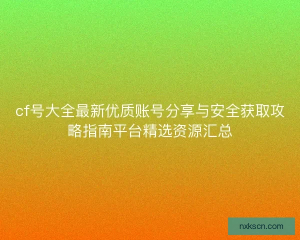 cf号大全最新优质账号分享与安全获取攻略指南平台精选资源汇总