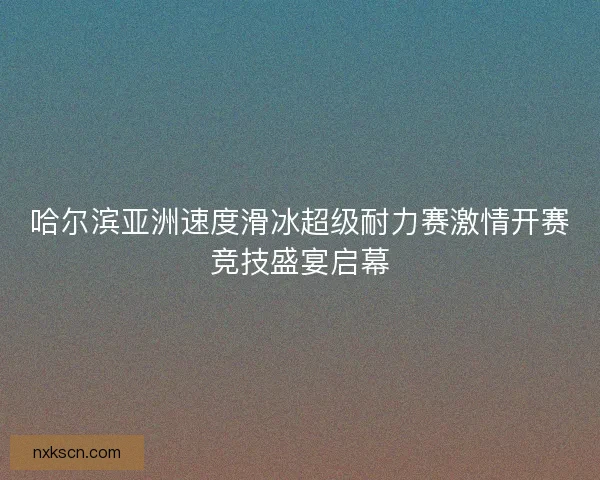 哈尔滨亚洲速度滑冰超级耐力赛激情开赛竞技盛宴启幕
