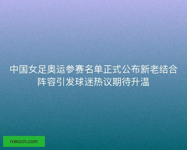 中国女足奥运参赛名单正式公布新老结合阵容引发球迷热议期待升温