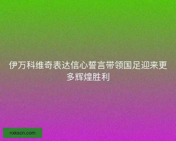 伊万科维奇表达信心誓言带领国足迎来更多辉煌胜利